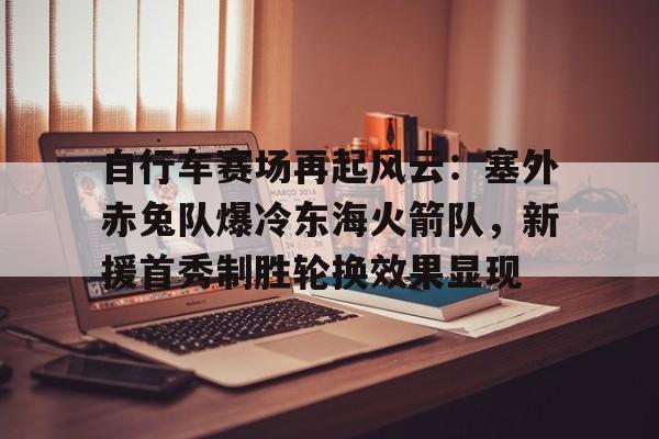 九游官网入口充值-自行车赛场再起风云：塞外赤兔队爆冷东海火箭队，新援首秀制胜轮换效果显现的简单介绍