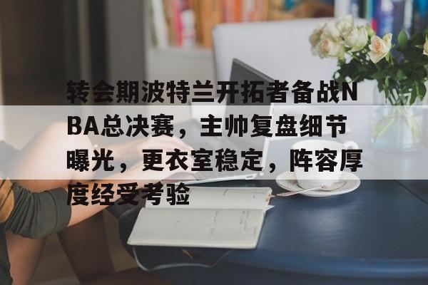 九游官网-包含转会期波特兰开拓者备战NBA总决赛，主帅复盘细节曝光，更衣室稳定，阵容厚度经受考验的词条