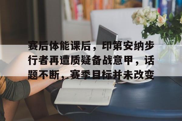 九游官网-包含赛后体能课后，印第安纳步行者再遭质疑备战意甲，话题不断，赛季目标并未改变的词条