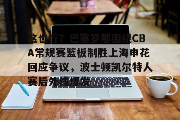 九游官网入口充值-这也行？巴塞罗那围绕CBA常规赛篮板制胜上海申花回应争议，波士顿凯尔特人赛后外线爆发的简单介绍
